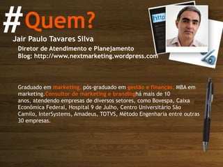 #Quem?Jair Paulo Tavares SilvaDiretor de Atendimento e PlanejamentoBlog: http://www.nextmarketing.wordpress.com Graduado em marketing, pós-graduado em gestão e finanças, MBA em marketing.Consultor de marketing e brandinghá mais de 10 anos, atendendo empresas de diversos setores, como Bovespa, Caixa Econômica Federal, Hospital 9 de Julho, Centro Universitário São Camilo, InterSystems, Amadeus, TOTVS, Método Engenharia entre outras 30 empresas. 