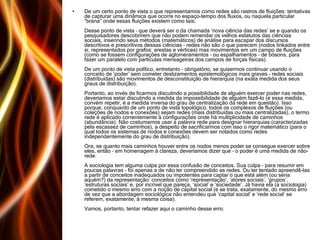 De um certo ponto de vista o que representamos como redes são rastros de fluições: tentativas de capturar uma dinâmica que ocorre no espaço-tempo dos fluxos, ou naquela particular “brana” onde essas fluições existem como tais. Desse ponto de vista – que deverá ser o da chamada ‘nova ciência das redes’ se e quando os pesquisadores descobrirem que não podem remendar os velhos estatutos das ciências sociais, inserindo seus métodos (matemáticos) de análise para escapar dos discursos descritivos e prescritivos dessas ciências – redes não são o que parecem (nodos linkados entre si, representados por grafos: arestas e vértices) mas movimentos em um campo de fluições (como se fossem configurações de aglomeramentos – ou espalhamentos – de bósons, para fazer um paralelo com partículas mensageiras dos campos de forças físicas). De um ponto de vista político, entretanto – obrigatório, se quisermos continuar usando o conceito de ‘poder’ sem cometer deslizamentos epistemológicos mais graves – redes sociais (distribuídas) são movimentos de desconstituição de hierarquia (na exata medida dos seus graus de distribuição). Portanto, ao invés de ficarmos discutindo a possibilidade de alguém exercer poder nas redes, deveríamos estar discutindo a medida da impossibilidade de alguém fazê-lo (e essa medida, convém repetir, é a medida inversa do grau de centralização da rede em questão). Isso porque, conquanto de um ponto de vista topológico, todos os complexos de fluições (ou coleções de nodos e conexões) sejam redes (mais distribuídas ou mais centralizadas), o termo rede é aplicado correntemente à configurações onde há multiplicidade de caminhos (abundância). Não costumamos usar a palavra rede para designar hierarquias (caracterizadas pela escassez de caminhos), a despeito de sacrificarmos com isso o rigor matemático (para o qual todos os sistemas de nodos e conexões devem ser notados como redes independentemente do grau de distribuição). Ora, se quanto mais caminhos houver entre os nodos menos poder se consegue exercer sobre eles, então – em homenagem à clareza, deveríamos dizer que – o poder é uma medida de não-rede. A sociologia tem alguma culpa por essa confusão de conceitos. Sua culpa – para resumir em poucas palavras – foi apenas a de não ter compreendido as redes. Ou ter tentado apreendê-las a partir de conceitos inadequados ou impotentes para captar o que está além (ou seria aquém?) da representação: conceitos como ‘representação’, ‘atores sociais’, ‘grupos’, ‘estruturas sociais’ e, por incrível que pareça, ‘social’ e ‘sociedade’. Já havia ela (a sociologia) cometido o mesmo erro com a noção de capital social (e se trata, exatamente, do mesmo erro de vez que a abordagem sociológica não entendeu que ‘capital social’ e ‘rede social’ se referem, exatamente, à mesma coisa). Vamos, portanto, tentar refazer aqui o caminho desse erro.  