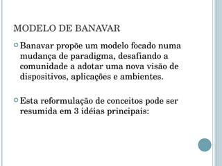 MODELO DE BANAVAR Banavar propõe um modelo focado numa mudança de paradigma, desafiando a comunidade a adotar uma nova visão de dispositivos, aplicações e ambientes. Esta reformulação de conceitos pode ser resumida em 3 idéias principais: 