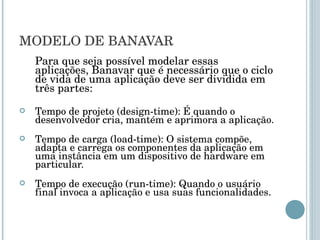 MODELO DE BANAVAR Para que seja possível modelar essas aplicações, Banavar que é necessário que o ciclo de vida de uma aplicação deve ser dividida em três partes: Tempo de projeto (design-time): É quando o desenvolvedor cria, mantém e aprimora a aplicação. Tempo de carga (load-time): O sistema compõe, adapta e carrega os componentes da aplicação em uma instância em um dispositivo de hardware em particular. Tempo de execução (run-time): Quando o usuário final invoca a aplicação e usa suas funcionalidades. 