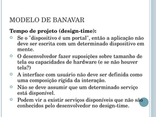 MODELO DE BANAVAR Tempo de projeto (design-time): Se o "dispositivo é um portal", então a aplicação não deve ser escrita com um determinado dispositivo em mente. O desenvolvedor fazer suposições sobre tamanho de tela ou capacidades de hardware (e se não houver tela?) A interface com usuário não deve ser definida como uma composição rígida da interação. Não se deve assumir que um determinado serviço está disponível. Podem vir a existir serviços disponíveis que não são conhecidos pelo desenvolvedor no design-time. 