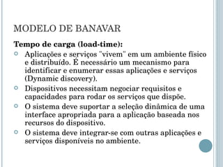 MODELO DE BANAVAR Tempo de carga (load-time): Aplicações e serviços "vivem" em um ambiente físico e distribuído. É necessário um mecanismo para identificar e enumerar essas aplicações e serviços (Dynamic discovery). Dispositivos necessitam negociar requisitos e capacidades para rodar os serviços que dispõe. O sistema deve suportar a seleção dinâmica de uma interface apropriada para a aplicação baseada nos recursos do dispositivo. O sistema deve integrar-se com outras aplicações e serviços disponíveis no ambiente. 