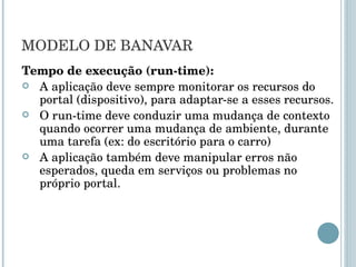 MODELO DE BANAVAR Tempo de execução (run-time): A aplicação deve sempre monitorar os recursos do portal (dispositivo), para adaptar-se a esses recursos. O run-time deve conduzir uma mudança de contexto quando ocorrer uma mudança de ambiente, durante uma tarefa (ex: do escritório para o carro) A aplicação também deve manipular erros não esperados, queda em serviços ou problemas no próprio portal. 