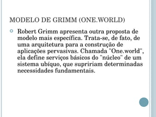 MODELO DE GRIMM (ONE.WORLD) Robert Grimm apresenta outra proposta de modelo mais específica. Trata-se, de fato, de uma arquitetura para a construção de aplicações pervasivas. Chamada "One.world", ela define serviços básicos do "núcleo" de um sistema ubíquo, que supririam determinadas necessidades fundamentais. 