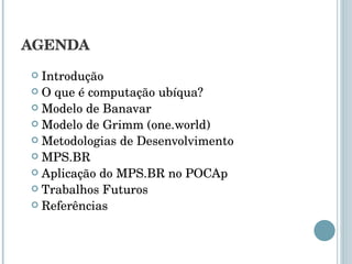 AGENDA Introdução O que é computação ubíqua? Modelo de Banavar Modelo de Grimm (one.world) Metodologias de Desenvolvimento MPS.BR Aplicação do MPS.BR no POCAp Trabalhos Futuros Referências 