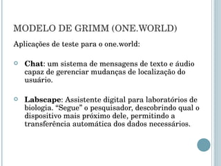 MODELO DE GRIMM (ONE.WORLD) Aplicações de teste para o one.world: Chat : um sistema de mensagens de texto e áudio capaz de gerenciar mudanças de localização do usuário. Labscape : Assistente digital para laboratórios de biologia. “Segue” o pesquisador, descobrindo qual o dispositivo mais próximo dele, permitindo a transferência automática dos dados necessários. 