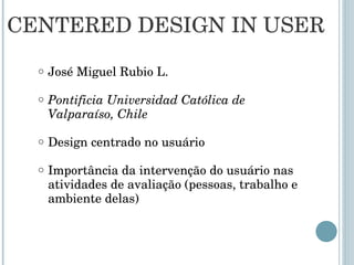 CENTERED DESIGN IN USER José Miguel Rubio L. Pontificia Universidad Católica de Valparaíso, Chile Design centrado no usuário  Importância da intervenção do usuário nas atividades de avaliação (pessoas, trabalho e ambiente delas) 