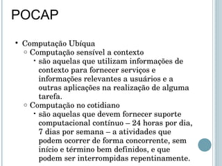 POCAP Computação Ubíqua Computação sensível a contexto são aquelas que utilizam informações de contexto para fornecer serviços e informações relevantes a usuários e a outras aplicações na realização de alguma tarefa. Computação no cotidiano são aquelas que devem fornecer suporte computacional contínuo – 24 horas por dia, 7 dias por semana – a atividades que podem ocorrer de forma concorrente, sem início e término bem definidos, e que podem ser interrompidas repentinamente. 
