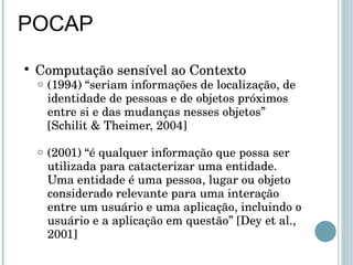 POCAP Computação sensível ao Contexto (1994) “seriam informações de localização, de identidade de pessoas e de objetos próximos entre si e das mudanças nesses objetos”  [Schilit & Theimer, 2004] (2001) “é qualquer informação que possa ser utilizada para catacterizar uma entidade. Uma entidade é uma pessoa, lugar ou objeto considerado relevante para uma interação entre um usuário e uma aplicação, incluindo o usuário e a aplicação em questão” [Dey et al., 2001] 