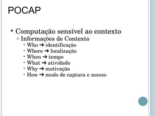 POCAP Computação sensível ao contexto Informações de Contexto Who ➔ identificação Where ➔ localização When ➔ tempo What ➔ atividade Why ➔ motivação How ➔ modo de captura e acesso 