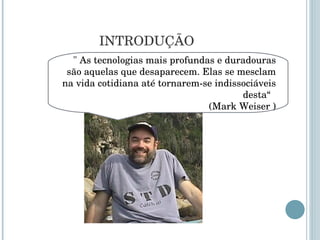INTRODUÇÃO "  As tecnologias mais profundas e duradouras são aquelas que desaparecem. Elas se mesclam na vida cotidiana até tornarem-se indissociáveis desta “  (Mark Weiser ) 