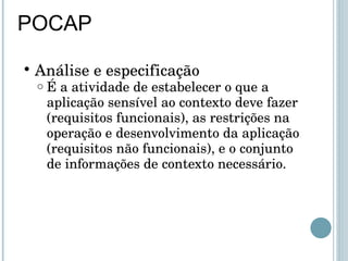 POCAP Análise e especificação É a atividade de estabelecer o que a aplicação sensível ao contexto deve fazer (requisitos funcionais), as restrições na operação e desenvolvimento da aplicação (requisitos não funcionais), e o conjunto de informações de contexto necessário. 