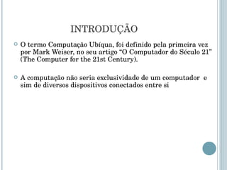 INTRODUÇÃO O termo Computação Ubíqua, foi definido pela primeira vez por Mark Weiser, no seu artigo “O Computador do Século 21” ( The Computer for the 21st Century ).  A computação não seria exclusividade de um computador  e sim de diversos dispositivos conectados entre si 