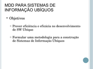 MDD PARA SISTEMAS DE INFORMAÇÃO UBÍQUOS Objetivos Prover eficiência e eficácia no desenvolvimento de SW Ubíquo Formular uma metodologia para a construção de Sistemas de Informação Ubíquos  