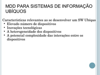 Características relevantes ao se desenvolver um SW Ubíquo Elevado número de dispositivos Inovações tecnológicas  A heterogeneidade dos dispositivos  A potencial complexidade das interações entre os dispositivos MDD PARA SISTEMAS DE INFORMAÇÃO UBÍQUOS 