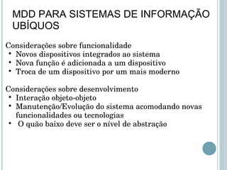 Considerações sobre funcionalidade Novos dispositivos integrados ao sistema Nova função é adicionada a um dispositivo Troca de um dispositivo por um mais moderno   Considerações sobre desenvolvimento Interação objeto-objeto  Manutenção/Evolução do sistema acomodando novas funcionalidades ou tecnologias   O quão baixo deve ser o nível de abstração MDD PARA SISTEMAS DE INFORMAÇÃO UBÍQUOS 