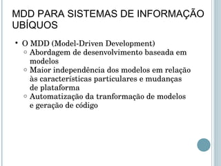 O MDD (Model-Driven Development) Abordagem de desenvolvimento baseada em modelos Maior independência dos modelos em relação às características particulares e mudanças de plataforma Automatização da tranformação de modelos e geração de código  MDD PARA SISTEMAS DE INFORMAÇÃO UBÍQUOS 
