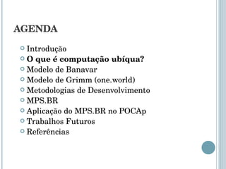 AGENDA Introdução O que é computação ubíqua? Modelo de Banavar Modelo de Grimm (one.world) Metodologias de Desenvolvimento MPS.BR Aplicação do MPS.BR no POCAp Trabalhos Futuros Referências 