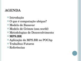 AGENDA Introdução O que é computação ubíqua? Modelo de Banavar Modelo de Grimm (one.world) Metodologias de Desenvolvimento MPS.BR Aplicação do MPS.BR no POCAp Trabalhos Futuros Referências 