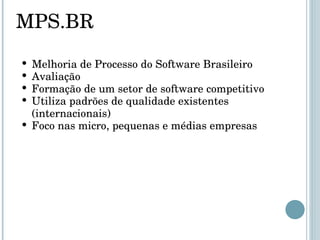 MPS.BR Melhoria de Processo do Software Brasileiro Avaliação  Formação de um setor de software competitivo Utiliza padrões de qualidade existentes (internacionais) Foco nas micro, pequenas e médias empresas 