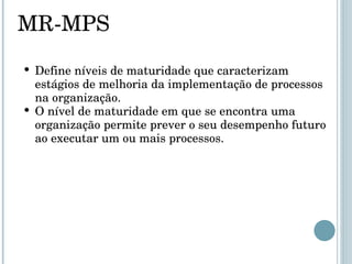 MR-MPS Define níveis de maturidade que caracterizam estágios de melhoria da implementação de processos na organização. O nível de maturidade em que se encontra uma organização permite prever o seu desempenho futuro ao executar um ou mais processos.  