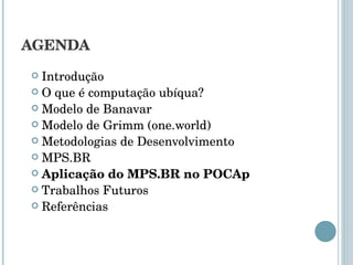 AGENDA Introdução O que é computação ubíqua? Modelo de Banavar Modelo de Grimm (one.world) Metodologias de Desenvolvimento MPS.BR Aplicação do MPS.BR no POCAp Trabalhos Futuros Referências 
