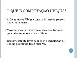 A Computação Ubíqua torna a interação pessoa-máquina invisível Move-se para fora dos computadores e torna-se pervasiva na nossa vida cotidiana.  Requer computadores pequenos e tecnologias de ligação a computadores maiores.  O QUE É COMPUTAÇÃO UBÍQUA? 