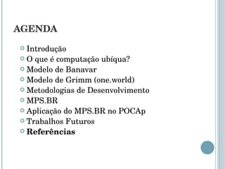 AGENDA Introdução O que é computação ubíqua? Modelo de Banavar Modelo de Grimm (one.world) Metodologias de Desenvolvimento MPS.BR Aplicação do MPS.BR no POCAp Trabalhos Futuros Referências 