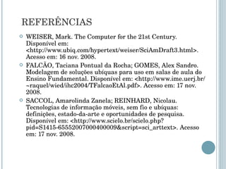 WEISER, Mark. The Computer for the 21st Century. Disponível em: <http://www.ubiq.com/hypertext/weiser/SciAmDraft3.html>. Acesso em: 16 nov. 2008. FALCÃO, Taciana Pontual da Rocha; GOMES, Alex Sandro. Modelagem de soluções ubíquas para uso em salas de aula do Ensino Fundamental. Disponível em: <http://www.ime.uerj.br/~raquel/wied/ihc2004/TFalcaoEtAl.pdf>. Acesso em: 17 nov. 2008. SACCOL, Amarolinda Zanela; REINHARD, Nicolau. Tecnologias de informação móveis, sem fio e ubíquas: definições, estado-da-arte e oportunidades de pesquisa. Disponível em: <http://www.scielo.br/scielo.php?pid=S1415-65552007000400009&script=sci_arttext>. Acesso em: 17 nov. 2008. REFERÊNCIAS 