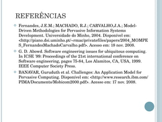 Fernandes, J.E.M.; MACHADO, R.J.; CARVALHO,J.A.; Model-Driven Methodologies for Pervasive Information Systems Development. Universidade do Minho, 2004. Disponível em: <http://piano.dsi.uminho.pt/~rmac/privatefiles/papers/2004_MOMPES_FernandesMachadoCarvalho.pdf>. Acesso em: 18 nov. 2008. G. D. Abowd. Software engineering issues for ubiquitous computing. In ICSE '99: Proceedings of the 21st international conference on Software engineering, pages 75-84, Los Alamitos, CA, USA, 1999. IEEE Computer Society Press. BANAVAR, Guruduth et al. Challenges: An Application Model for Pervasive Computing. Disponível em: <http://www.research.ibm.com/PIMA/Documents/Mobicom2000.pdf>. Acesso em: 17 nov. 2008. REFERÊNCIAS 