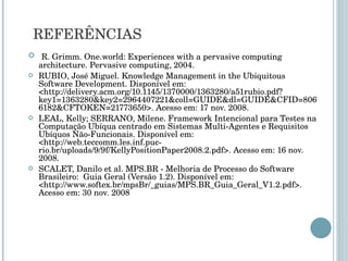 REFERÊNCIAS R. Grimm. One.world: Experiences with a pervasive computing architecture. Pervasive computing, 2004. RUBIO, José Miguel. Knowledge Management in the Ubiquitous Software Development. Disponível em: <http://delivery.acm.org/10.1145/1370000/1363280/a51rubio.pdf?key1=1363280&key2=2964407221&coll=GUIDE&dl=GUIDE&CFID=8066182&CFTOKEN=21773650>. Acesso em: 17 nov. 2008. LEAL, Kelly; SERRANO, Milene. Framework Intencional para Testes na Computação Ubíqua centrado em Sistemas Multi-Agentes e Requisitos Ubíquos Não-Funcionais. Disponível em: <http://web.teccomm.les.inf.puc-rio.br/uploads/9/9f/KellyPositionPaper2008.2.pdf>. Acesso em: 16 nov. 2008. SCALET, Danilo et al. MPS.BR - Melhoria de Processo do Software Brasileiro:  Guia Geral (Versão 1.2). Disponível em: <http://www.softex.br/mpsBr/_guias/MPS.BR_Guia_Geral_V1.2.pdf>. Acesso em: 30 nov. 2008 
