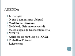 AGENDA Introdução O que é computação ubíqua? Modelo de Banavar Modelo de Grimm (one.world) Metodologias de Desenvolvimento MPS.BR Aplicação do MPS.BR no POCAp Trabalhos Futuros Referências 
