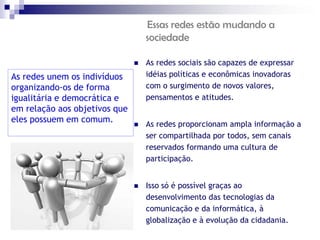 Essas redes estão mudando a
                                   sociedade

                                  As redes sociais são capazes de expressar
As redes unem os indivíduos        idéias políticas e econômicas inovadoras
organizando-os de forma            com o surgimento de novos valores,
igualitária e democrática e        pensamentos e atitudes.
em relação aos objetivos que
eles possuem em comum.
                                  As redes proporcionam ampla informação a
                                   ser compartilhada por todos, sem canais
                                   reservados formando uma cultura de
                                   participação.


                                  Isso só é possível graças ao
                                   desenvolvimento das tecnologias da
                                   comunicação e da informática, à
                                   globalização e à evolução da cidadania.
 