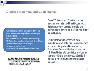 Brasil é o mais mais sociável do mundo!

                                        Com 23 horas e 12 minutos por
                                        pessoa no mês, o Brasil continua
                                        liderando em tempo médio de
                                        navegação entre os países medidos
                                        pelo Ibope.
                                    
                                        Os principais interesses dos
                                        brasileiros na internet concentram-
                                        se nas categorias Buscadores,
                                        Portais e Comunidades - que tem
                                        19,8 milhões de usuários únicos e
                                        tempo médio de navegação de 5
 IMPACTO DAS MÍDIAS SOCIAIS             horas e 48 minutos mensais por
     Assista o vídeo na Internet:       pessoa.
  http://bit.ly/btQCrJ
                                                                         11
 
