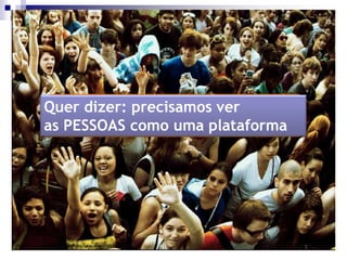 Quer dizer: precisamos ver
as PESSOAS como uma plataforma
 