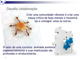 Desafio: colaboração
                  Criar uma comunidade vibrante é criar uma
                   massa crítica de boas mentes e incentivá-
                         las a contagiar umas às outras.




O valor de uma corrente animada aumenta
exponencialmente e suas implicações são
profundas e revolucionárias.
 15
 