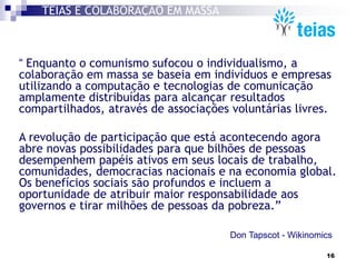 TEIAS É COLABORAÇÃO EM MASSA



“ Enquanto o comunismo sufocou o individualismo, a
colaboração em massa se baseia em indivíduos e empresas
utilizando a computação e tecnologias de comunicação
amplamente distribuídas para alcançar resultados
compartilhados, através de associações voluntárias livres.

A revolução de participação que está acontecendo agora
abre novas possibilidades para que bilhões de pessoas
desempenhem papéis ativos em seus locais de trabalho,
comunidades, democracias nacionais e na economia global.
Os benefícios sociais são profundos e incluem a
oportunidade de atribuir maior responsabilidade aos
governos e tirar milhões de pessoas da pobreza.”

                                       Don Tapscot - Wikinomics

                                                             16
 