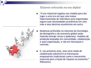 Estamos entrando na era digital
   “A era industrial esgotou seu modelo para dar
    lugar a uma era em que uma massa
    hiperconectada de indivíduos auto-organizados
    segura suas necessidades econômicas em uma
    mão e seus destinos econômicos em outra.

   Mudanças profundas na natureza da tecnologia,
    da demografia e da economia global estão
    fazendo emergir novos e poderosos modelos de
    produção baseados em comunidade, colaboração
    e auto-organização, e não em hierarquia e
    controle.

   E, nos próximos anos, esse novo modo de
    colaboração substituirá as hierarquias
    empresariais tradicionais como o mecanismo
    essencial para criação de riqueza na economia.”
    Wiknomics
 