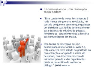    Estamos vivendo uma revolução:
    todos podem

   “Esse conjunto de novas ferramentas é
    nada menos do que uma revolução, no
    sentido de que ele permite que qualquer
    um distribua suas idéias potencialmente
    para dezenas de milhões de pessoas.
    Reverteu-se totalmente toda a história
    das comunicações em massa.

   Essa forma de interação on-line
    denominada mídia social ou web 2.0,
    está cada vez mais saindo da periferia da
    comunicação e ocupando a mídia de
    destaque, com interesse intenso da
    iniciativa privada e das organizações
    públicas no sentido de unificar o
    diálogo.” (Wikinomics)
 