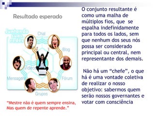 O conjunto resultante é
   Resultado esperado               como uma malha de
                                    múltiplos fios, que se
                                    espalha indefinidamente
                                    para todos os lados, sem
                                    que nenhum dos seus nós
                                    possa ser considerado
                                    principal ou central, nem
                                    representante dos demais.

                                     Não há um “chefe”, o que
                                    há é uma vontade coletiva
                                    de realizar o nosso
                                    objetivo: sabermos quem
                                    serão nossos governantes e
“Mestre não é quem sempre ensina,   votar com consciência
Mas quem de repente aprende.”                             1998)
 