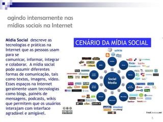 agindo intensamente nas
mídias sociais na Internet

Mídia Social descreve as
tecnologias e práticas na       CENÁRIO DA MÍDIA SOCIAL
Internet que as pessoas usam
para se
comunicar, informar, integrar
e colaborar. A mídia social
pode assumir diferentes
formas de comunicação, tais
como textos, imagens, vídeo.
Esses espaços na Internet
geralmente usam tecnologias
como blogs, painéis de
mensagens, podcasts, wikis
que permitem que os usuários
interajam com interface
agradável e amigável.
                                                          5
 