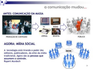 a comunicação mudou...
ANTES: COMUNICAÇÃO EM MASSA




                                     TV     RÁDIO




 PRODUÇÃO DE CONTEÚDO              JORNAL   REVISTA          PÚBLICO



AGORA: MÍDIA SOCIAL

A tecnologia está tirando o poder dos                 REDE
editores, publicadores, da elite da mídia
tradicional. Agora são as pessoas que
assumem o controle.
Rupert Murdoch
                                                                       7
 