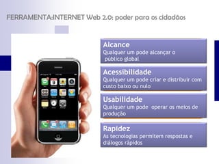 FERRAMENTA:INTERNET Web 2.0: poder para os cidadãos


                           Alcance
                           Qualquer um pode alcançar o
                           público global

                           Acessibilidade
                           Qualquer um pode criar e distribuir com
                           custo baixo ou nulo

                           Usabilidade
                           Qualquer um pode operar os meios de
                           produção

                           Rapidez
                           As tecnologias permitem respostas e
                           diálogos rápidos
 