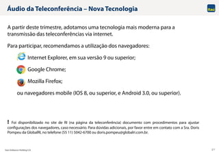 Itaú Unibanco Holding S.A. 27
Áudio da Teleconferência – Nova Tecnologia
A partir deste trimestre, adotamos uma tecnologia mais moderna para a
transmissão das teleconferências via internet.
Para participar, recomendamos a utilização dos navegadores:
Internet Explorer, em sua versão 9 ou superior;
Google Chrome;
Mozilla Firefox;
ou navegadores mobile (IOS 8, ou superior, e Android 3.0, ou superior).
! Foi disponibilizado no site de RI (na página da teleconferência) documento com procedimentos para ajustar
configurações dos navegadores, caso necessário. Para dúvidas adicionais, por favor entre em contato com a Sra. Doris
Pompeu da GlobalRI, no telefone (55 11) 5042-6700 ou doris.pompeu@globalri.com.br.
 