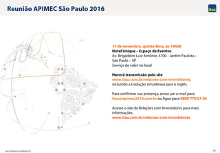 Itaú Unibanco Holding S.A. 26
Reunião APIMEC São Paulo 2016
17 de novembro, quinta-feira, às 14h00
Hotel Unique – Espaço de Eventos
Av. Brigadeiro Luiz Antônio, 4700 - Jardim Paulista –
São Paulo – SP
Serviço de valet no local
Haverá transmissão pelo site
www.itau.com.br/relacoes-com-investidores,
incluindo a tradução simultânea para o inglês.
Para confirmar sua presença, envie um e-mail para
itau@apimec2016.com.br ou ligue para 0800 776 01 56
Acesse o site de Relações com Investidores para mais
informações.
www.itau.com.br/relacoes-com-investidores
 