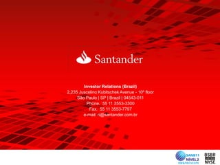 Investor Relations (Brazil)
2,235 Juscelino Kubitschek Avenue - 10º floor
     São Paulo | SP | Brazil | 04543-011
         Phone. 55 11 3553-3300
           Fax. 55 11 3553-7797
        e-mail: ri@santander.com.br
 