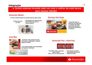 10
Integração
  ...e Juntos estamos levando cada vez mais o melhor de cada banco
                         para nossos clientes
                                      li t
Santander Master
• As duas melhores idéias em cheque especial, agora juntas.
                                    especial        juntas    Serviços Van Gogh
                            Parcelamento do saldo devedor
      10 dias sem juros
                          + pela metade dos juros do                                               • Santander lança os
           por mês
                            cheque especial                                                        Serviços Van Gogh para
                                                                                                   os clientes alta renda,
                                                                                                                         ,
                                                                                                   oferecendo soluções
                                                                                                   financeiras adequadas e
                                                                                                   inovadoras.




Auto Max
                     • Santander e Real adotam formato
                     único para a contratação e venda de             Santander Flex e Real Flex
                     seguros no Brasil.


                     • Com este processo, a comercialização
                     dos seguros é otimizada.

                                                               Todo Mês, 5 dias a mais para     Parcelamento da fatura
                                                                      pagar a fatura          + pela metade dos juros do
                                                              Todo o ano, um mês sem juros      cartão de crédito
 