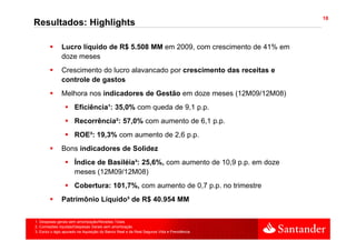 18
Resultados: Highlights

               Lucro líquido de R$ 5.508 MM em 2009, com crescimento de 41% em
               doze meses
               Crescimento d l
               C    i    t do lucro alavancado por crescimento das receitas e
                                     l      d           i   t d        it
               controle de gastos
               Melhora nos indicadores de Gestão em doze meses (12M09/12M08)
                                                               (           )
                      Eficiência¹: 35,0% com queda de 9,1 p.p.
                      Recorrência²: 57,0% com aumento de 6,1 p.p.
                      ROE³: 19,3% com aumento de 2,6 p.p.
               Bons indicadores de Solidez
                      Índice de Basiléia³: 25,6%, com aumento de 10,9 p.p. em doze
                      meses (12M09/12M08)
                      Cobertura: 101,7%, com aumento de 0,7 p.p. no trimestre
               Patrimônio Líquido³ de R$ 40.954 MM

1. Despesas gerais sem amortização/Receitas Totais
2. Comissões líquidas/Despesas Gerais sem amortização
3. Exclui o ágio apurado na Aquisição do Banco Real e da Real Seguros Vida e Previdência
 