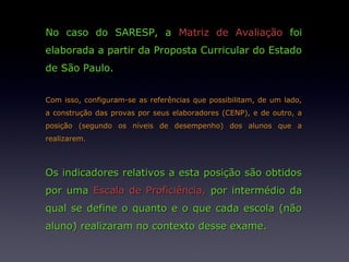 No caso do SARESP, a Matriz de Avaliação foi
elaborada a partir da Proposta Curricular do Estado
de São Paulo.


Com isso, configuram-se as referências que possibilitam, de um lado,
a construção das provas por seus elaboradores (CENP), e de outro, a
posição (segundo os níveis de desempenho) dos alunos que a
realizarem.



Os indicadores relativos a esta posição são obtidos
por uma Escala de Proficiência, por intermédio da
qual se define o quanto e o que cada escola (não
aluno) realizaram no contexto desse exame.
 