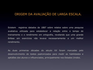 ORIGEM DA AVALIAÇÃO DE LARGA ESCALA.



Existem     registros datados de 1887 sobre relatos sobre uma pesquisa
avaliativa utilizada para estabelecer a relação entre o tempo de
treinamento e o rendimento em ortografia, revelando que uma grande
ênfase    em   exercícios   não   levava   necessariamente    a   um   melhor
rendimento.



As   duas   primeiras   décadas    do   século   XX   foram   marcadas   pelo
desenvolvimento de testes padronizados para medir as habilidades e
aptidões dos alunos e influenciados, principalmente nos Estados Unidos.
 